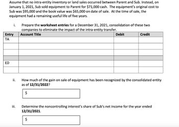 Assume that no intra-entity inventory or land sales occurred between Parent and Sub. Instead, on
January 1, 2021, Sub sold equipment to Parent for $71,000 cash. The equipment's original cost to
Sub was $95,000 and the book value was $65,000 on date of sale. At the time of sale, the
equipment had a remaining useful life of five years.
i.
Entry
TA
Prepare the worksheet entries for a December 31, 2021, consolidation of these two
companies to eliminate the impact of the intra-entity transfer.
Account Title
Debit
Credit
ED
ii.
How much of the gain on sale of equipment has been recognized by the consolidated entity
as of 12/31/2022?
$
iii. Determine the noncontrolling interest's share of Sub's net income for the year ended
12/31/2021.
$