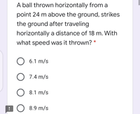 A ball thrown horizontally from a
point 24 m above the ground, strikes
the ground after traveling
horizontally a distance of 18 m. With
what speed was it thrown? *
O 6.1 m/s
O 7.4 m/s
O 8.1 m/s
:O 8.9 m/s
