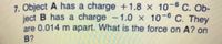 7. Object A has a charge +1.8 x 10-6 C. Ob-
ject B has a charge -1.0 x 10-6 C. They
are 0.014 m apart. What is the force on A? on
B?
