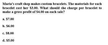 Maria's craft shop makes custom bracelets. The materials for each
bracelet cost her $3.00. What should she charge per bracelet to
make a gross profit of $4.00 on each sale?
a. $7.00
b. $6.00
c. $8.00
d. $5.00