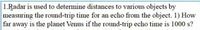 1.Radar is used to determine distances to various objects by
measuring the round-trip time for an echo from the object. 1) How
far away is the planet Venus if the round-trip echo time is 1000 s?

