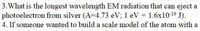 3. What is the longest wavelength EM radiation that can eject a
photoelectron from silver (A-4.73 eV; 1 eV = 1.6x1019 J).
4. If someone wanted to build a scale model of the atom with a
