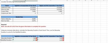 A
B
Consider the following newly issued bonds:
Inputs
Settlement Date
Tagliaferro Incorporated 10 Year Bond
1/1/2020
Rigsby and Pelt Corporation 5 Year Note
1/1/2020
Maturity Date
1/1/2030
1/1/2025
Coupon Rate
7.50%
1.46%
Coupons per Year
2
2
Market Data
Yield to Maturity
8.68%
Risk-Free Rate
0.97%
Required:
Note: Use cells A2 to B12 from the given information to complete this question.
Using any necessary data above, calculate the Macaulay Duration of each bond. Then, use the Macaulay
Duration to solve for the Modified Duration.
Tagliaferro Incorporated 10 Year Bond
Rigsby and Pelt Corporation 5 Year Note
Macaulay Duration
Modified Duration
7.08
4.80
6.78
4.60
D
E
F
H