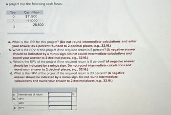 A project has the following cash flows:
Year
Cash Flow
0
$71,500
1
-51,000
28,800
2
a. What is the IRR for this project? (Do not round intermediate calculations and enter
your answer as a percent rounded to 2 decimal places, e.g., 32.16.)
b. What is the NPV of this project if the required return is 5 percent? (A negative answer
should be indicated by a minus sign. Do not round intermediate calculations and
round your answer to 2 decimal places, e.g., 32.16.)
c. What is the NPV of the project if the required return is O percent? (A negative answer
should be indicated by a minus sign. Do not round intermediate calculations and
round your answer to 2 decimal places, e.g., 32.16.)
d. What is the NPV of the project if the required return is 23 percent? (A negative
answer should be indicated by a minus sign. Do not round intermediate
calculations and round your answer to 2 decimal places, e.g., 32.16.)
a.
Internal rate of return
b.
NPV
C.
NPV
d.
NPV
%