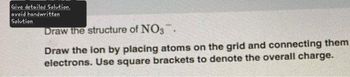 Give detailed Solution.
avoid handwritten
Solution
Draw the structure of NO3.
Draw the ion by placing atoms on the grid and connecting them
electrons. Use square brackets to denote the overall charge.