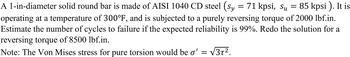 A 1-in-diameter solid round bar is made of AISI 1040 CD steel (sy = 71 kpsi, Su = 85 kpsi). It is
operating at a temperature of 300°F, and is subjected to a purely reversing torque of 2000 lbf.in.
Estimate the number of cycles to failure if the expected reliability is 99%. Redo the solution for a
reversing torque of 8500 lbf.in.
Note: The Von Mises stress for pure torsion would be o' = √3T².