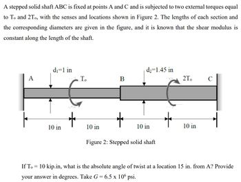 A stepped solid shaft ABC is fixed at points A and C and is subjected to two external torques equal
to To and 2To, with the senses and locations shown in Figure 2. The lengths of each section and
the corresponding diameters are given in the figure, and it is known that the shear modulus is
constant along the length of the shaft.
A
If T
d₁=1 in
=
10 in
To
10 in
B
d₂=1.45 in
10 in
Figure 2: Stepped solid shaft
2T. C
10 in
10 kip.in, what is the absolute angle of twist at a location 15 in. from A? Provide
your answer in degrees. Take G = 6.5 x 106 psi.