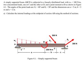 100 N/m,
A simply supported beam ABCD is subjected to a linearly distributed load, with wo
two concentrated loads, one at C and the other at D, and a point moment at B as shown in Figure
4.1. The angles of the point loads are: 0₁ = 40° and 0₂ = 30° and the dimensions are a = = 5m, b = 3
m and c =
2 m.
a) Calculate the internal loadings at the midpoint of section AB using the method of sections.
Wo
A
X
a
B
1
500 N
의
200 N·m
b
Figure 4.1. - Simply supported beam
0₂
2
300 N