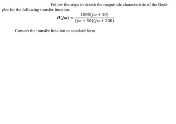 **Title: How to Sketch the Magnitude Characteristic of a Bode Plot**

**Objective:** Follow the steps to sketch the magnitude characteristic of the Bode plot for the given transfer function.

**Transfer Function:**

\[ 
H(j\omega) = \frac{1000(j\omega + 10)}{(j\omega + 50)(j\omega + 200)} 
\]

**Task:** Convert the transfer function to standard form.

**Notes:**
- The given transfer function is represented in a complex frequency domain using \( j\omega \) where \( j \) is the imaginary unit and \( \omega \) is the angular frequency.
- Standard form conversion involves rewriting the function in a way that is easier to interpret or analyze in the context of control systems and signal processing.

**Guidance:**
- Carefully separate the terms in the numerator and denominator.
- Factor out constants where possible.
- Express each term in the format that shows the relationship between poles and zeros clearly.

Understanding how to perform this conversion is crucial for accurately depicting the behavior of the system in a Bode plot, which is a key tool for analyzing the frequency response of linear time-invariant systems.