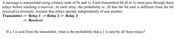 A message is transmitted using a binary code of 0s and 1s. Each transmitted bit (0 or 1) must pass through three relays before reaching a receiver. At each relay, the probability is 0.20 that the bit sent is different from the bit received (a reversal). Assume that relays operate independently of one another.

**Transmitter -> Relay 1 -> Relay 2 -> Relay 3 -> Receiver**

If a 1 is sent from the transmitter, what is the probability that a 1 is sent by all three relays?