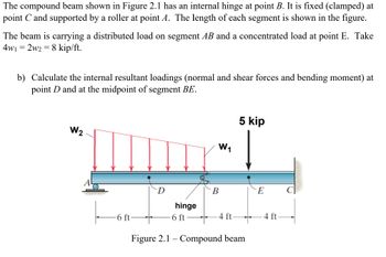 The compound beam shown in Figure 2.1 has an internal hinge at point B. It is fixed (clamped) at
point C and supported by a roller at point A. The length of each segment is shown in the figure.
The beam is carrying a distributed load on segment AB and a concentrated load at point E. Take
4w1 = 2w2 = 8 kip/ft.
b) Calculate the internal resultant loadings (normal and shear forces and bending moment) at
point D and at the midpoint of segment BE.
W₂
-6 ft
D
hinge
6 ft-
W₁
B
-4 ft
5 kip
Figure 2.1 - Compound beam
E
4 ft-