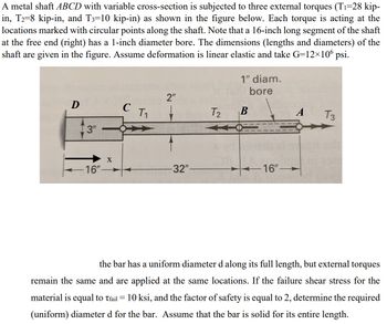 A metal shaft ABCD with variable cross-section is subjected to three external torques (T₁=28 kip-
in, T2=8 kip-in, and T3=10 kip-in) as shown in the figure below. Each torque is acting at the
locations marked with circular points along the shaft. Note that a 16-inch long segment of the shaft
at the free end (right) has a 1-inch diameter bore. The dimensions (lengths and diameters) of the
shaft are given in the figure. Assume deformation is linear elastic and take G=12×106 psi.
D
[3"
16"-
X
C
T₁
2"
-32"-
T₂
1" diam.
bore
B
-16"-
A
T3
the bar has a uniform diameter d along its full length, but external torques
remain the same and are applied at the same locations. If the failure shear stress for the
material is equal to Tfail = 10 ksi, and the factor of safety is equal to 2, determine the required
(uniform) diameter d for the bar. Assume that the bar is solid for its entire length.