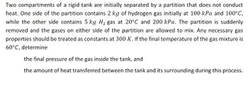 Two compartments of a rigid tank are initially separated by a partition that does not conduct
heat. One side of the partition contains 2 kg of hydrogen gas initially at 100 kPa and 100°C,
while the other side contains 5 kg H₂ gas at 20°C and 200 kPa. The partition is suddenly
removed and the gases on either side of the partition are allowed to mix. Any necessary gas
properties should be treated as constants at 300 K. If the final temperature of the gas mixture is
60°C, determine
the final pressure of the gas inside the tank, and
the amount of heat transferred between the tank and its surrounding during this process.