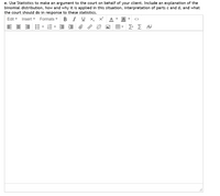 e. Use Statistics to make an argument to the court on behalf of your client. Include an explanation of the
binomial distribution, how and why it is applied in this situation, interpretation of parts c and d, and what
the court should do in response to these statistics.
Edit -
Insert -
Formats -
BIU X,
A
A
<>
E- E E e
