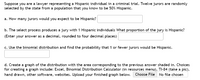 Suppose you are a lawyer representing a Hispanic individual in a criminal trial. Twelve jurors are randomly
selected by the state from a population that you know to be 50% Hispanic.
a. How many jurors would you expect to be Hispanic?
b. The select process produces a jury with 1 Hispanic individuals What proportion of the jury is Hispanic?
(Enter your answer as a decimal, rounded to four decimal places)
c. Use the binomial distribution and find the probability that 1 or fewer jurors would be Hispanic.
d. Create a graph of the distribution with the area corresponding to the previous answer shaded in. Choices
for creating a graph include: Excel, Binomial Distribution Calculator (in resources menu), TI-84 (take a pic),
hand drawn, other software, websites. Upload your finished graph below.
Choose File No file chosen
