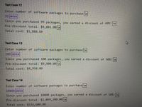 Test Case 12
Enter number of software packages to purchase \n
99 ENTER
Since you purchased 99 packages, you earned a discount of 40%! \n
Pre-discount total: $9,801.00 \n
Total cost: $5,880.60
Test Case 13
Enter number of software packages to purchase \n
100 ENTER
Since you purchased 100 packages, you earned a discount of 50%! \n
Pre-discount total: $9,900.00 \n
Total cost: $4,950.00
Test Case 14
Enter number of software packages to purchase \n
10800 ENTER
Since you purchased 10800 packages, you earned a discount of 50%!\n
Pre-discount total: $1,069, 200.00 \n
Total cost: $534,600.00
