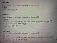 Test Case 2
Enter number of software packages to purchase \n
8 ENTER
Total cost: $792.00
Test Case 3
Enter number of software packages to purchase \n
10 ENTER
Since you purchased 10 packages, you earned a discount of 20%! \n
Pre-discount total: $990.00 \n
Total cost: $792.00
Test Case 4
Enter number of software packages to purchase \n
19 ENTER
Since you purchased 19 packages, you earned a discount of 20%! \n
Pre-discount total: $1,881.00 \n
Total cost: $1,504.80
