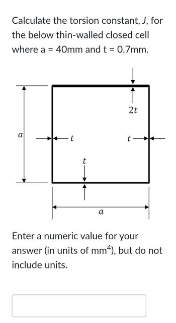 Calculate the torsion constant, J, for
the below thin-walled closed cell
where a = 40mm and t = 0.7mm.
a
a
2t
t
Enter a numeric value for your
answer (in units of mm4), but do not
include units.