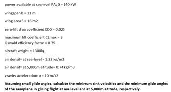 power available at sea-level PA; 0 = 140 kW
wingspan b = 11 m
wing area S = 16 m2
zero-lift drag coefficient CDO = 0:025
maximum lift coefficient CLmax = 3
Oswald efficiency factor = 0.75
aircraft weight = 1300kg
air density at sea-level = 1:22 kg/m3
air density at 5,000m altitude= 0:74 kg/m3
gravity acceleration: g = 10 m/s2
Assuming small glide angles, calculate the minimum sink velocities and the minimum glide angles
of the aeroplane in gliding flight at sea-level and at 5,000m altitude, respectively.