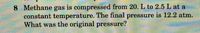 8 Methane gas is compressed from 20. L to 2.5 L at a
constant temperature. The final pressure is 12.2 atm.
What was the original pressure?
