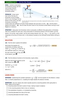 EXAMPLE 5.8
Hit the Ski Slopes
GOAL Combine conservation
of mechanical energy with the
work-energy theorem
involving friction on a
A
horizontal surface.
h = 20.0 m
y
PROBLEM A skier starts
from rest at the top of a
frictionless incline of height
20.0 m, as in the figure. At the
bottom of the incline, the skier The skier slides down the slope and onto a level surface, stopping after traveling a distance d from the
encounters a horizontal
surface where the coefficient of kinetic friction between skis and snow is 0.210. (a) Find the skier's
bottom of the hill.
speed at the bottom. (b) How far does the skier travel on the horizontal surface before coming to rest?
Neglect air resistance.
STRATEGY Going down the frictionless incline is physically no different than going down a frictionless
slide and is handled the same way, using conservation of mechanical energy to find the speed ve at the
bottom. On the flat, rough surface, use the work-energy theorem with Wp = Wtric = -f,d, where f, is the
nc
magnitude of the force of friction and d is the distance traveled on the horizontal surface before coming to
rest.
SOLUTION
(A) Find the skier's speed at the bottom.
Write down the equation for
VB = V2gh = V2(9.80 m/s²)(20.0 m) = 19.8 m/s
conservation of energy, insert the
values vA = 0 and yB = 0, solve for ve
and substitute values for g and ye as
the skier moves from the top, point O,
to the bottom, point ®.
(B) Find the distance traveled on the horizontal, rough surface.
Apply the work-energy theorem as the
skier moves from ® to ©.
Wnet = - fid = AKE = mve? - mvg?
Substitute ve = 0 and
-HAmgd = --mve?
fk = Hyn = Hmg.
Solve for d.
(19.8 m/s)²
2(0.210)(9.8 m/s²)
d =
= 95.2 m
LEARN MORE
REMARKS Substituting the symbolic expression Ve = v 2gh into the equation for the distance d shows
that d is linearly proportional to h: Doubling the height doubles the distance traveled.
QUESTION Give two reasons why skiers typically assume a crouching position when going down a
slope. (Select all that apply.)
O Crouching lowers the skier's center of mass, making it easier to balance.
In the crouching position there is less air resistance.
O The acceleration of gravity g is increased by crouching.
Crouching decreases the mass of the skier.
Crouching decreases the skier's inertia.
