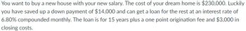 You want to buy a new house with your new salary. The cost of your dream home is $230,000. Luckily
you have saved up a down payment of $14,000 and can get a loan for the rest at an interest rate of
6.80% compounded monthly. The loan is for 15 years plus a one point origination fee and $3,000 in
closing costs.