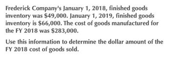 Frederick Company's January 1, 2018, finished goods
inventory was $49,000. January 1, 2019, finished goods
inventory is $66,000. The cost of goods manufactured for
the FY 2018 was $283,000.
Use this information to determine the dollar amount of the
FY 2018 cost of goods sold.