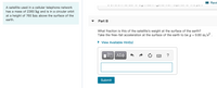 I Revi
A satellite used in a cellular telephone network
has a mass of 2360 kg and is in a circular orbit
at a height of 760 km above the surface of the
earth.
Part B
What fraction is this of the satellite's weight at the surface of the earth?
Take the free-fall acceleration at the surface of the earth to be g = 9.80 m/s² .
%3D
• View Available Hint(s)
Nνα ΑΣφ
?
Submit
