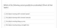 Which of the following cannot possibly be accelerating? (Check all that
apply.)
An object moving with constant speed
An object moving with constant velocity
An object moving along a curve
An object moving along a straight line
