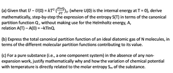 (a) Given that U - U(0) = kT² (¹), (where U(0) is the internal energy at T = 0), derive
ƏT
mathematically, step-by-step the expression of the entropy S(T) in terms of the canonical
partition function Q, without making use for the Helmholtz energy, A,
relation A(T) - A(0) = -kTlnQ.
(b) Express the total canonical partition function of an ideal diatomic gas of N molecules, in
terms of the different molecular partition functions contributing to its value.
(c) For a pure substance (i.e., a one component system) in the absence of any non-
expansion work, justify mathematically why and how the variation of chemical potential
with temperature is directly related to the molar entropy Sm of the substance.