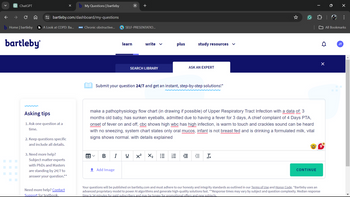 ChatGPT
C
My Questions | bartleby
+
bartleby.com/dashboard/my-questions
Home | bartleby
A Look at COPD: Ba... NHS Chronic obstructive...
bartleby
SELF-PRESENTATIO...
learn
write ✓
plus
study resources
SEARCH LIBRARY
ASK AN EXPERT
Submit your question 24/7 and get an instant, step-by-step solutions!*
0
I
All Bookmarks
☑
Asking tips
1. Ask one question at a
time.
2. Keep questions specific
and include all details.
3. Need more help?
Subject matter experts
with PhDs and Masters
are standing by 24/7 to
answer your question.**
make a pathophysiology flow chart (in drawing if possible) of Upper Respiratory Tract Infection with a data of: 3
months old baby, has sunken eyeballs, admitted due to having a fever for 3 days, A chief complaint of 4 Days PTA,
onset of fever on and off, cbc shows high wbc has high infection, is warm to touch and crackles sound can be heard
with no sneezing, system chart states only oral mucos, infant is not breast fed and is drinking a formulated milk, vital
signs shows normal. with details explained
B
I
U X²
Add Image
44
!!!
!!!
✓✓
!!!
00
CONTINUE
Need more help? Contact
Support for textbook.
Your questions will be published on bartleby.com and must adhere to our honesty and integrity standards as outlined in our Terms of Use and Honor Code. *Bartleby uses an
advanced proprietary model to power Al algorithms and generate high-quality solutions fast. **Response times may vary by subject and question complexity. Median response
time is 34 minutes for paid subscribers and may be longer for promotional offers and new subiects.
JT