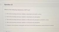 Question 25
Which of the following statements is NOT true?
O 45% of the incoming shortwave radiation is absorbed by the Earth's surface
O 21% of the incoming shortwave radiation is absorbed by the atmosphere
31% of the incoming shortwave radiation is reflected by the atmosphere and Earth's surface
O 28% of the incoming shortwave radiation is refracted by the atmosphere
O A balance exists between energy gains and losses for the Earth-atmosphere system around 36° latitude
Drevieue
