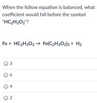 When the follow equation is balanced, what
coefficient would fall before the symbol
"HC2H3O2"?
Fe + HC2H3O2 → Fe(C2H3O2)3 + H2
3
6
4
O 2
