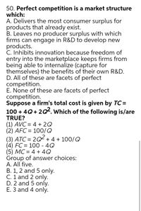 50. Perfect competition is a market structure
which:
A. Delivers the most consumer surplus for
products that already exist.
B. Leaves no producer surplus with which
firms can engage in R&D to develop new
products.
C. Inhibits innovation because freedom of
entry into the marketplace keeps firms from
being able to internalize (capture for
themselves) the benefits of their own R&D.
D. All of these are facets of perfect
competition.
E. None of these are facets of perfect
competition.
Suppose a firm's total cost is given by TC =
100 + 4Q+ 2Q. Which of the following is/are
TRUE?
(1) AVC = 4 + 2Q
(2) AFC= 100/Q
(3) ATC = 2Q + 4 + 100/Q
(4) FC = 100 - 4Q
(5) MC = 4 + 4Q
Group of answer choices:
A. All five.
B. 1, 2 and 5 only.
C. 1 and 2 only.
D. 2 and 5 only.
E. 3 and 4 only.
||
