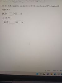 Be sure to answer all parts. Enter your answers in scientific notation.
Calculate the hydronium ion concentrations of the following solutions at 25°C, given the pH.
(a) pH = 9.22
[H,0*]-|
x 10
M
(b) pH = 3.64
[H,0*] -|
x 10
M
< Prev
19 of 28
03
