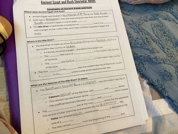 Ancient Egypt and Kush Overview: Notes
Geography of Ancient Egypt and Kush
Where were Ancient Egypt and Kush?
Ancient Egypt was located in Northeast of Africa
along the Nile River
Kush was a kingdom that also lived along the Nile River and was located
South of Ancient Egypt in a land called
The Nile River is traditionally considered the
river in the
with a length of over 4,000 miles, and made civilization possible in Egypt and
Nubia.
Where is the Nile River?
●
The Nile River is made up of two tributaries that met in Nadia, which is in
the modern-day country of Sedan.
O
A tributary is a small river that flows into a larger river.
O
The
Nile starts at
in the modern-day country
of Tanzania.
0
The
Nile starts at
of Ethiopia.
in the modern-day country
•
The Nile
in the
It
to the
near the modern-day city of Khartoum, Sudan.
where it ends at the Mediterranean Sea.
What are the features of the Nile River? (2 slides)
•
The Southern boundar was at a
Was at a Cataract near the modern-day city of
Cataract: section of the Nile River with
and
terrain
O
This cataract was also known as the
the unofficial boundary between
which marked
and
The
was at the river
into several smaller branches and emptied into the Mediternanan
where the Nile separated
Sea.
is deposited at the
O
Delta: fan-shaped region created when
end of a
The Nile carried
from the beginning of the.
and