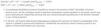 **Text Transcription for Educational Website**

---

**Chemical Reactions and Enzyme Activity**

**Chemical Equations:**

1. **Reduction of Acetaldehyde (CH₃CHO):**
   \[
   \text{CH}_3\text{CHO} + 2\text{H}^+ + 2\text{e}^- \rightarrow \text{C}_2\text{H}_5\text{OH}, \quad \text{with } E^\circ_{\text{CH}_3\text{CHO}} = -0.19 \, \text{V}
   \]

2. **Reduction of NAD⁺:**
   \[
   \text{NAD}^+ + \text{H}^+ + 2\text{e}^- \rightarrow \text{NADH}, \quad \text{with } E^\circ_{\text{NAD}^+} = -0.32 \, \text{V}
   \]

**Questions:**

1. If acetaldehyde (\(\text{CH}_3\text{CHO}\)) and ethanol (\(\text{C}_2\text{H}_5\text{OH}\)) are mixed in the presence of \(\text{NAD}^+\) and \(\text{NADH}\), a chemical reaction starts. Use the information above to determine the balanced chemical equation for the overall reaction that occurs spontaneously. Explain how you know that your reaction proceeds spontaneously in the direction indicated in your chemical equation.

2. In the liver, the enzyme called alcohol dehydrogenase catalyzes the conversion of ethanol to acetaldehyde. If the reaction is allowed to proceed until equilibrium is established, how would the reaction mixture respond to the addition of the enzyme? Explain your reasoning.

---

**Explanation of Concepts:**

- **Standard Electrode Potential (\(E^\circ\))**: This value indicates the tendency of a species to be reduced. A more negative \(E^\circ\) suggests a weaker tendency to gain electrons.

- **Spontaneity of Reactions**: The reaction with a higher (less negative) \(E^\circ\) value will proceed spontaneously as a reduction in the presence of the other half-reaction.

- **Enzyme Catalysis**: Enzymes can increase the rate of a reaction but do not alter the equilibrium position. At equilibrium,