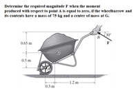 Determine the required magnitude F when the moment
produced with respect to point A is equal to zero, if the wheelbarrow and
its contents have a mass of 75 kg and a center of mass at G.
30°
B
0.65 m
F
0.5 m
-1.2 m
0.3 m
