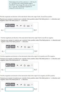 Point charge A is on the a-axis at a = -3.00 cm. At
x = 1.00 cm on the x-axis its electric field is
2100 N/C. Point charge B is also on the r-axis,
at a = 5.00 cm. The absolute magnitude of
charge B is twice that of A
Find the magnitude and direction of the total electric field at the origin if both A and B are positive.
Express your answer in newtons per coulomb. Enter positive value if the field points in +x-direction and
negative value if the field points in -a-direction.
E, =
N/C
Find the magnitude and direction of the total electric field at the origin if both A and B are negative.
Express your answer in newtons per coulomb. Enter positive value if the field points in +x-direction and
negative value if the field points in -x-direction.
Πνα ΑΣφ-
圖]
?
E, =
N/C
Find the magnitude and direction of the total electric field at the origin if A is positive and B is negative.
Express your answer in newtons per coulomb. Enter positive value if the field points in +æ-direction and
negative value if the field points in -a-direction.
国]
?
E =
N/C
Find the magnitude and direction of the total electric field at the origin if A is negative and B is positive.
Express your answer in newtons per coulomb. Enter positive value if the field points in +æ-direction and
negative value if the field points in -x-direction.
V ΑΣφ -
?
E =
N/C
