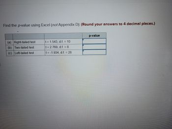 **Title: Finding p-values using Excel**

To determine the p-value for various statistical tests using Excel, follow the methodology described here. Ensure to round your answers to four decimal places for precision.

1. **Right-tailed test**  
   - **Test Statistic:** \( t = 1.543 \)  
   - **Degrees of Freedom (d.f.):** 10  
   - **p-value:** [Calculate using Excel functions]

2. **Two-tailed test**  
   - **Test Statistic:** \( t = 2.769 \)  
   - **Degrees of Freedom (d.f.):** 8  
   - **p-value:** [Calculate using Excel functions]

3. **Left-tailed test**  
   - **Test Statistic:** \( t = -1.934 \)  
   - **Degrees of Freedom (d.f.):** 28  
   - **p-value:** [Calculate using Excel functions]

**Calculation Instructions:**

- For the right-tailed and left-tailed tests, you can use the Excel function `T.DIST.RT(t, d.f.)` or `T.DIST.2T(t, d.f.)` for better precision depending on whether it's a one-tailed or two-tailed test.
- Input the corresponding t-value and degrees of freedom in the function to get the accurate p-value.
- Make sure to round the final p-value to four decimal places as specified.

By following these guidelines, you'll be able to determine the significance of your tests accurately using Excel without needing additional resources like Appendix D.