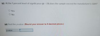 (c) At the 1 percent level of significance (a = .01) does the sample exceed the manufacturer's claim?
Yes
O No
(d) Find the p-value. (Round your answer to 4 decimal places.)
p-value