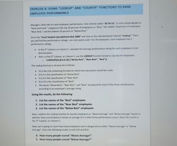 EXERCISE 8: USING "LOOKUP" AND "COUNTIF" FUNCTIONS TO RANK
EMPLOYEE PERFORMANCE
Managers often like to rank employees performance. One scheme called "20-70-10," or more disparagingly as
"Rank and Yank," categorizes the top 20 percent of employees as "Best," the middle 70 percent of employees
"Near Best," and the bottom 10 percent as "Below Best."
Go to the "Excel Student Spreadsheets BUS 2000" and click on the tab/worksheet labeled "Lookup". There
you will find the performance ratings-on a ten-point scale-for 20 employees. Each employee has 3
performance ratings.
●
.
The Lookup formula is structured as follows:
E2 is the Cell containing the data for which the calculation should be made.
0 to 4 is the classification of "Below Best".
4 to 9 is the classification of "Near Best".
9 to 10 is the classification of "Best".
The words "Below Best", "Near Best", and "Best" are placed for each of the three classifications
according to an employee's average rating.
Using the results, do the following:
1. List the names of the "Best" employees
2. List the names of the "Near Best" employees
3. List the names of the "Below Best" employees
●
In the 5th Column, or Column E, calculate the average performance rating for each employee to one
decimal place.
●
Then, in the 6th Column, or Column F, use the LOOKUP function below to classify the employees.
=LOOKUP(E2,{0,4,9,10},{"Below Best", "Near Best", "Best"})
Next, redefine the Lookup function to classify employees as "Above Average" and "Below Average" based on
whether they scored above or below an average of 5 in their three performance scores. Place the results in
the 7th Column, or Column G.
Next, we're going to count how many employees were categorized as either "Above Average" or "Below
Average". Place the following results in cells B23 and 824.
4. How many people scored "Above Average?"
5. How many people scored "Below Average?"