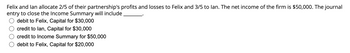 **Question:**

Felix and Ian allocate 2/5 of their partnership's profits and losses to Felix and 3/5 to Ian. The net income of the firm is $50,000. The journal entry to close the Income Summary will include ______.

- ☐ debit to Felix, Capital for $30,000
- ☐ credit to Ian, Capital for $30,000
- ☐ credit to Income Summary for $50,000
- ☐ debit to Felix, Capital for $20,000

**Answer:**

To determine the correct journal entry to close the Income Summary, we need to allocate the net income based on the profit-sharing ratio.

1. Felix's Share:
   - Allocation: 2/5 of $50,000
   - Calculation: (2/5) x $50,000 = $20,000

2. Ian's Share:
   - Allocation: 3/5 of $50,000
   - Calculation: (3/5) x $50,000 = $30,000

The correct entry will include debiting Felix's capital account for $20,000, as this represents his share of the income being transferred from the Income Summary to his capital. Therefore, the correct answer is:

- ☑ debit to Felix, Capital for $20,000