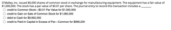 O'Malley, Inc. issued 80,000 shares of common stock in exchange for manufacturing equipment. The equipment has a fair value of $1,000,000. The stock has a par value of $0.01 per share. The journal entry to record this transaction includes a ______.

- ○ credit to Common Stock—$0.01 Par Value for $1,000,000
- ○ credit to Gain on Sale of Common Stock for $1,080,000
- ○ debit to Cash for $9,992,000
- ○ credit to Paid-In Capital in Excess of Par—Common for $999,200