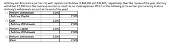 Anthony and Erin start a partnership with capital contributions of $64,300 and $94,800, respectively. Over the course of the year, Anthony withdraws $2,300 from the business in order to meet his personal expenses. Which of the following is the correct journal entry to close Anthony's withdrawals account at the end of the year?

1.  
   - Debit: Anthony, Withdrawals $2,300  
   - Credit: Anthony, Capital $2,300

2.  
   - Debit: Cash $2,300  
   - Credit: Anthony, Withdrawals $2,300

3.  
   - Debit: Anthony, Capital $2,300  
   - Credit: Anthony, Withdrawals $2,300

4.  
   - Debit: Anthony, Withdrawals $2,300  
   - Credit: Cash $2,300

Explanation:

The problem describes a transaction where Anthony withdraws funds for personal use. At the end of the year, this withdrawal account needs to be closed by transferring the balance to his capital account. The correct journal entry achieves this.