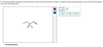 On the molecule below, highlight all R stereocenters in red and all S stereocenters in blue. If it doesn't contain any stereocenters, check the "No Stereocenters"
box under the drawing area.
No stereocenters
Cl H
☑