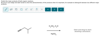 Predict the major products of both organic reactions.
Be sure to use wedge and dash bonds to show the stereochemistry of the products when it's important, for example to distinguish between two different major
products.
+
☑
H2SO4, H₂O
HgSO
4
Click and drag to start
drawing a structure.