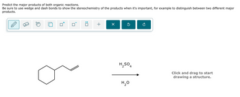 Predict the major products of both organic reactions.
Be sure to use wedge and dash bonds to show the stereochemistry of the products when it's important, for example to distinguish between two different major
products.
+
Х
H₂SO4
H₂O
Click and drag to start
drawing a structure.