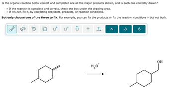 Is the organic reaction below correct and complete? Are all the major products shown, and is each one correctly drawn?
• If the reaction is complete and correct, check the box under the drawing area.
• If it's not, fix it, by correcting reactants, products, or reaction conditions.
But only choose one of the three to fix. For example, you can fix the products or fix the reaction conditions but not both.
+
T
Х
5
H₂O
OH
+