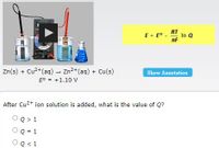 RT
E = E° -
In Q
nF
Zn(s) + Cu²+(aq) - Zn2+(aq) + Cu(s)
E° = +1.10 v
Show Annotation
After Cu2+ ion solution is added, what is the value of Q?
OQ> 1
Q = 1
Q< 1
